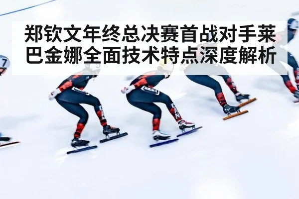 郑钦文年终总决赛首战对手莱巴金娜全面技术特点深度解析